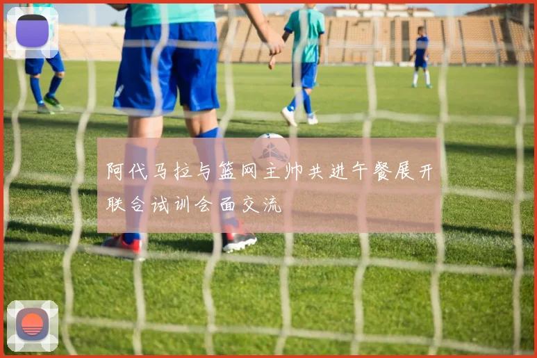 阿代马拉与篮网主帅共进午餐展开联合试训会面交流
