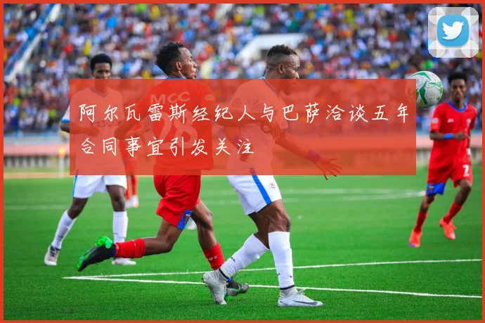 阿尔瓦雷斯经纪人与巴萨洽谈五年合同事宜引发关注