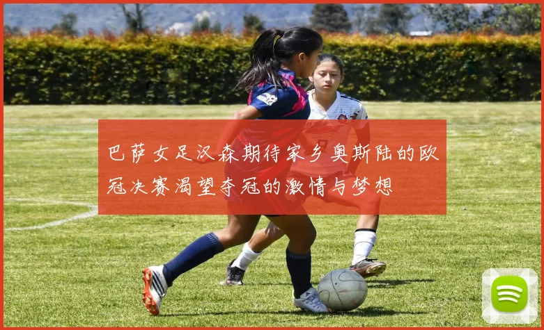 巴萨女足汉森期待家乡奥斯陆的欧冠决赛渴望夺冠的激情与梦想