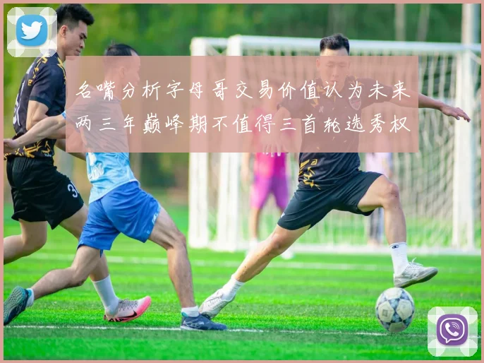 名嘴分析字母哥交易价值认为未来两三年巅峰期不值得三首轮选秀权