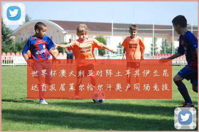 世界杯澳大利亚对阵土耳其伊兰昆达首发居莱尔恰尔汗奥卢同场竞技