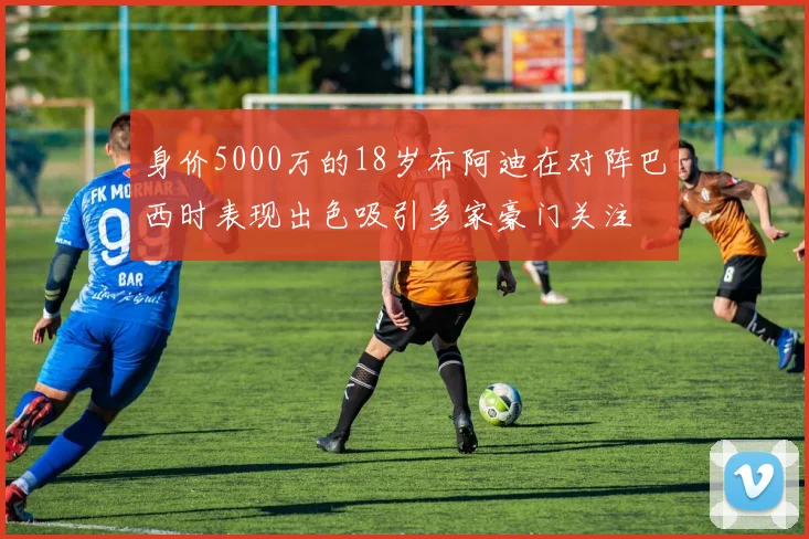 身价5000万的18岁布阿迪在对阵巴西时表现出色吸引多家豪门关注