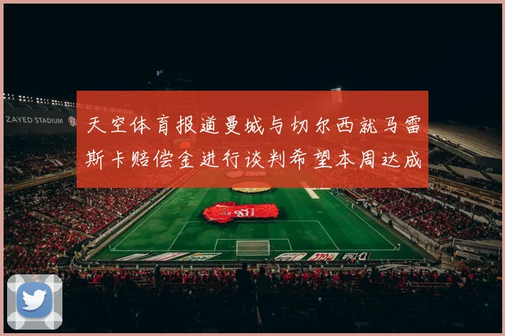 天空体育报道曼城与切尔西就马雷斯卡赔偿金进行谈判希望本周达成协议