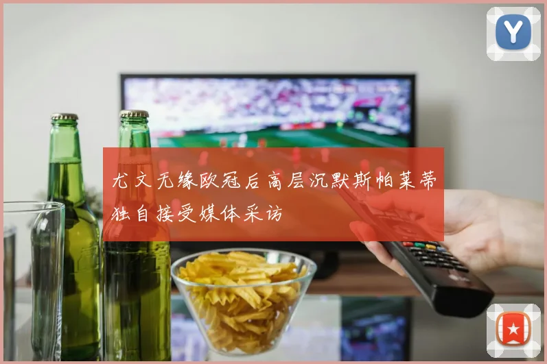 尤文无缘欧冠后高层沉默斯帕莱蒂独自接受媒体采访