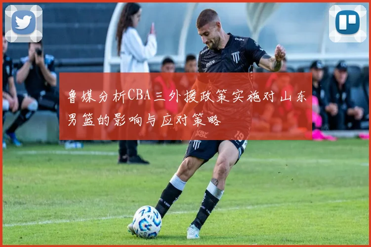 鲁媒分析CBA三外援政策实施对山东男篮的影响与应对策略