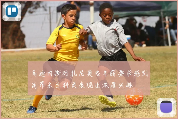 乌迪内斯对扎尼奥洛年薪要求感到高昂米兰科莫表现出浓厚兴趣