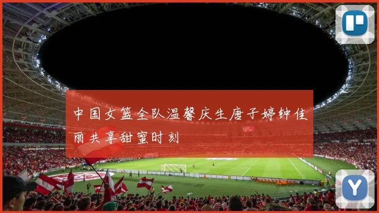 中国女篮全队温馨庆生唐子婷钟佳丽共享甜蜜时刻