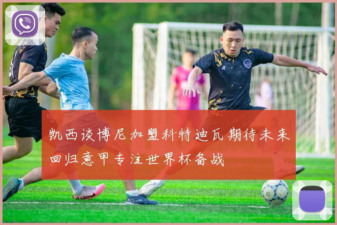 凯西谈博尼加盟科特迪瓦期待未来回归意甲专注世界杯备战