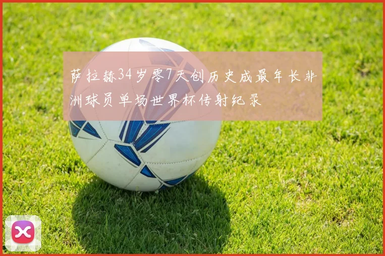 萨拉赫34岁零7天创历史成最年长非洲球员单场世界杯传射纪录