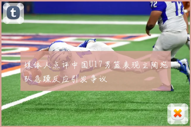 媒体人点评中国U17男篮表现立陶宛队急躁反应引发争议