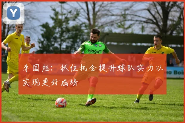 李国旭：抓住机会提升球队实力以实现更好成绩