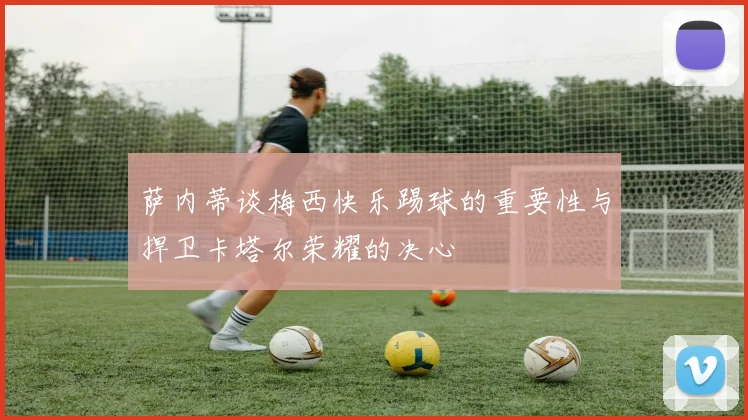 萨内蒂谈梅西快乐踢球的重要性与捍卫卡塔尔荣耀的决心