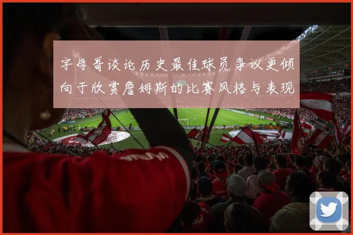 字母哥谈论历史最佳球员争议更倾向于欣赏詹姆斯的比赛风格与表现