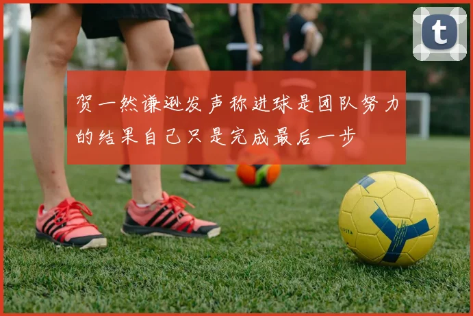 贺一然谦逊发声称进球是团队努力的结果自己只是完成最后一步