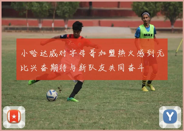 小哈达威对字母哥加盟热火感到无比兴奋期待与新队友共同奋斗