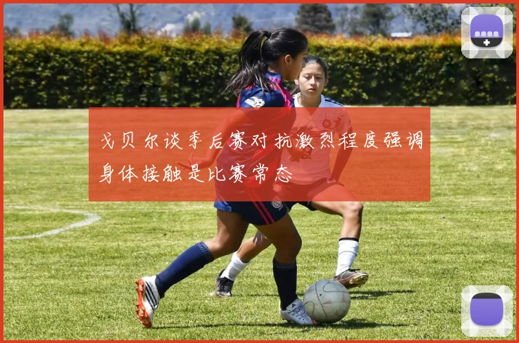 戈贝尔谈季后赛对抗激烈程度强调身体接触是比赛常态